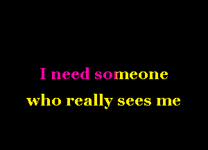 I need someone

who really sees me