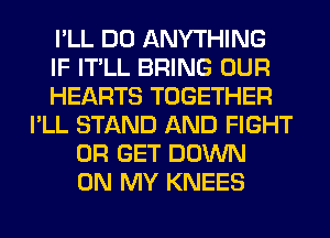 I'LL DO ANYTHING
IF IT'LL BRING OUR
HEARTS TOGETHER
I'LL STAND AND FIGHT
0R GET DOWN
ON MY KNEES