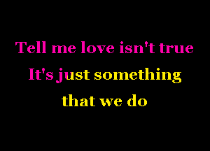 Tell me love isn't true
It'sjust something

that we do