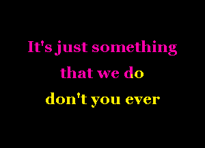 It'sjust something

that we do

don't you ever