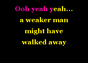 Ooh yeah yeah...
a weaker man

might have

walked away