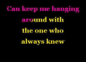 Can keep me hanging
around with
the one who

always knew