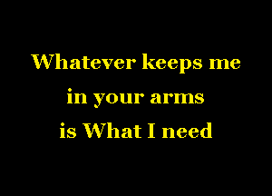 Whatever keeps me

in your arms
is What I need