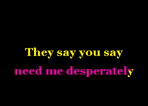 They say you say

need me desperately