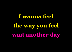 I wanna feel

the way you feel

wait another day