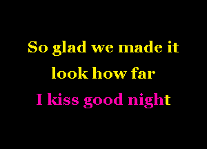So glad we made it

look how far

I kiss good night