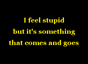 I feel stupid
but it's something

that comes and goes