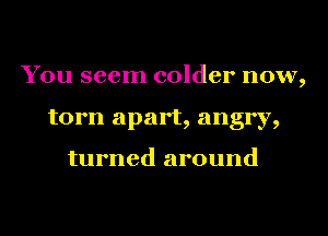 You seem colder now,
torn apart, angry,

turned around