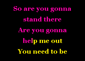 So are you gonna
stand there
Are you gonna

help me out

You need to be I