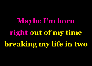 Maybe I'm born
right out of my time

breaking my life in two