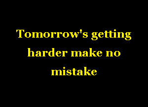 Tomorrow's getting

harder make no

mistake