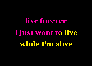 live forever

Ijust want to live

while I'm alive