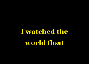 I watched the

world float