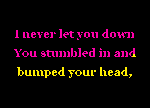 I never let you down
You stumbled in and

bumped your head,