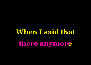 When I said that

there anymore
