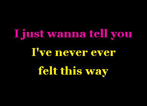 Ijust wanna tell you

I've never ever

felt this way