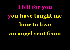 I fell for you
you have taught me
how to love

an angel sent from