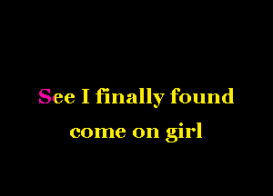 See I finally found

come on girl