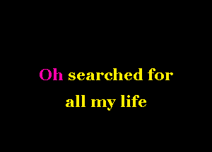 Oh searched for

all my life