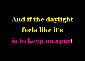 And if the daylight

feels like it's

is to keep us apart