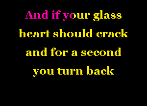 And if your glass
heart should crack
and for a second

you turn back