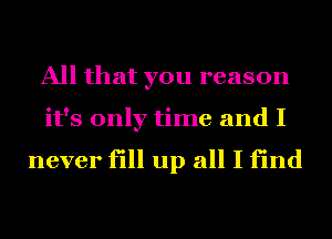 All that you reason
it's only time and I

never fill up all I find