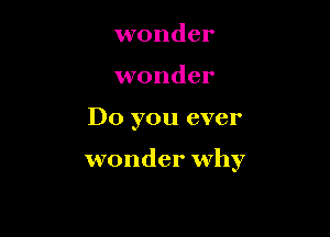 wonder
wonder

Do you ever

wonder why