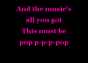 And the music's

all you got

This must be
P0P P'P'P'POP