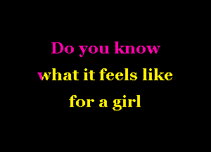 Do you know

what it feels like

for a girl