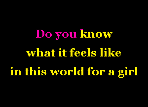 Do you know
what it feels like

in this world for a girl