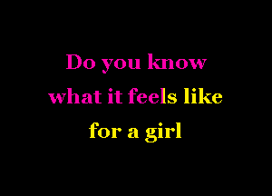 Do you know

what it feels like

for a girl