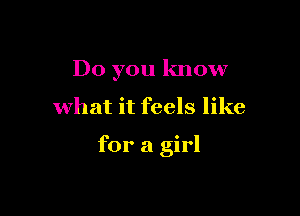 Do you know

what it feels like

for a girl