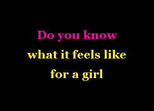 Do you know

what it feels like

for a girl