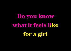 Do you know

what it feels like

for a girl