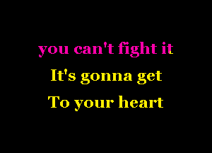 you can't fight it

It's gonna get

To your heart