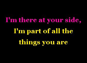 I'm there at your side,
I'm part of all the

things you are