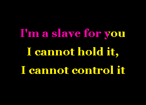 I'm a slave for you
I cannot hold it,

I cannot control it