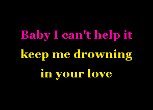 Baby I can't help it

keep me drowning

in your love