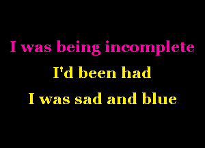 I was being incomplete
I'd been had

I was sad and blue