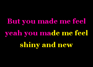 But you made me feel
yeah you made me feel

shiny and new