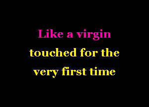 Like a virgin

touched for the

very first time