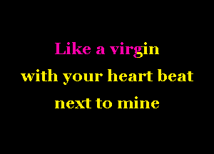 Like a virgin
with your heart beat

next to mine