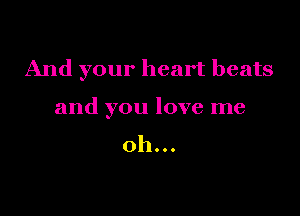 And your heart beats

and you love me

oh...
