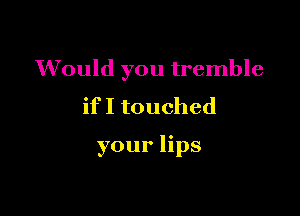 Would you tremble
if I touched

your lips