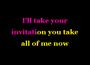 I'll take your

invitation you take

all of me now