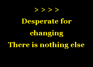 ) )
Desperate for

changing

There is nothing else