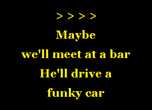 Maybe

we'll meet at a bar
He'll drive a

funky car