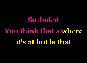 So J aded
You think that's where

it's at but is that