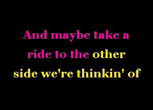 And maybe take a
ride to the other

side we're thinkin' of
