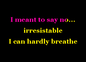 I meant to say no...

irresistable

I can hardly breathe